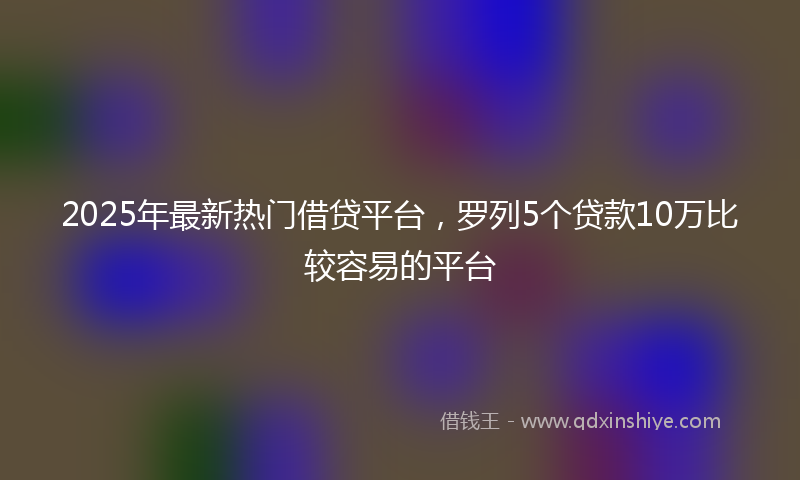 2025年最新热门借贷平台，罗列5个贷款10万比较容易的平台