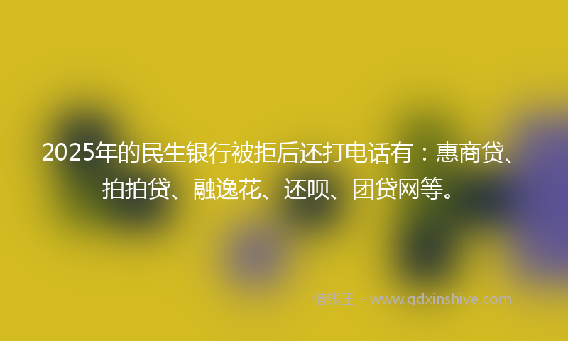 2025年的民生银行被拒后还打电话有：惠商贷、拍拍贷、融逸花、还呗、团贷网等。