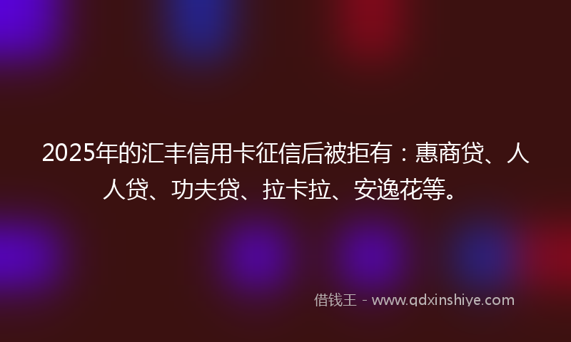 2025年的汇丰信用卡征信后被拒有：惠商贷、人人贷、功夫贷、拉卡拉、安逸花等。