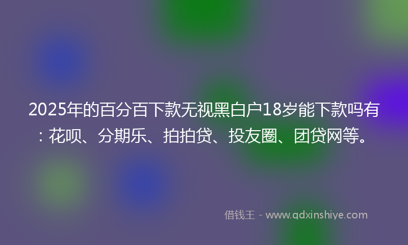 2025年的百分百下款无视黑白户18岁能下款吗有：花呗、分期乐、拍拍贷、投友圈、团贷网等。