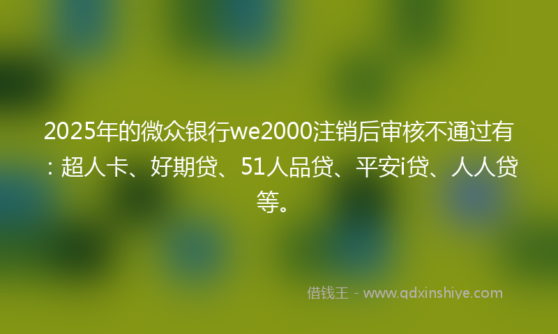 2025年的微众银行we2000注销后审核不通过有：超人卡、好期贷、51人品贷、平安i贷、人人贷等。