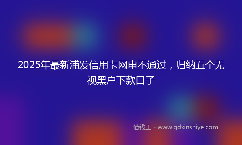 2025年最新浦发信用卡网申不通过，归纳五个无视黑户下款口子