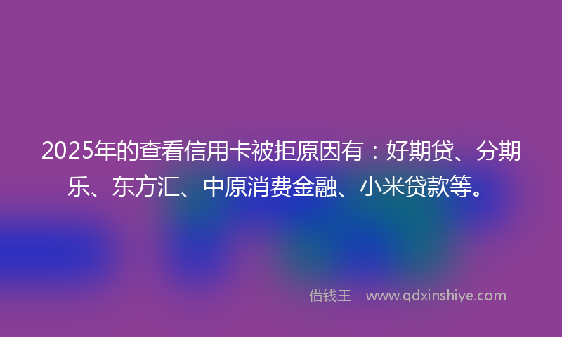 2025年的查看信用卡被拒原因有：好期贷、分期乐、东方汇、中原消费金融、小米贷款等。