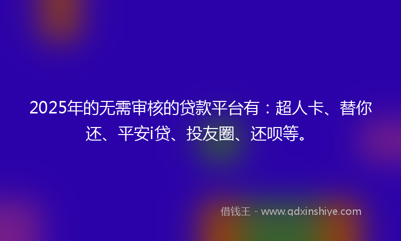 2025年的无需审核的贷款平台有：超人卡、替你还、平安i贷、投友圈、还呗等。