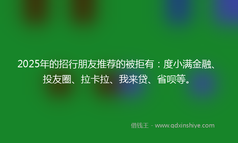 2025年的招行朋友推荐的被拒有：度小满金融、投友圈、拉卡拉、我来贷、省呗等。