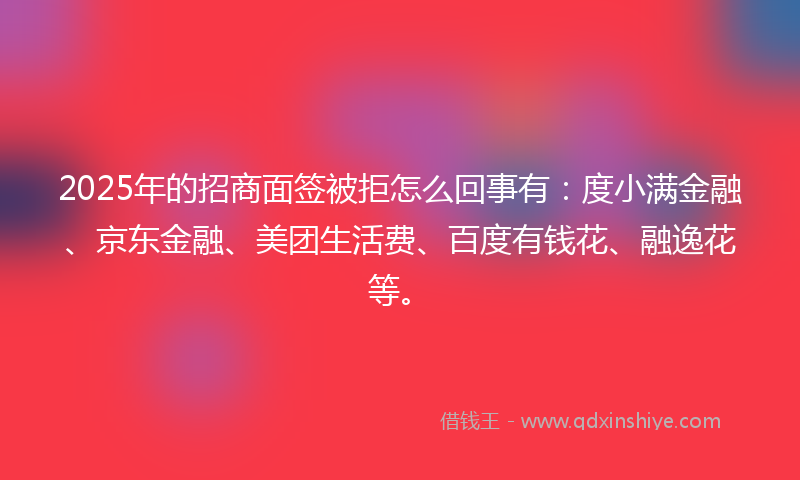 2025年的招商面签被拒怎么回事有：度小满金融、京东金融、美团生活费、百度有钱花、融逸花等。