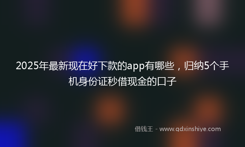 2025年最新现在好下款的app有哪些，归纳5个手机身份证秒借现金的口子
