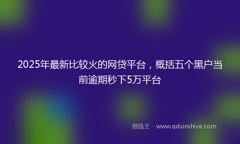 2025年最新比较火的网贷平台，概括五个黑户当前逾期秒下5万平台