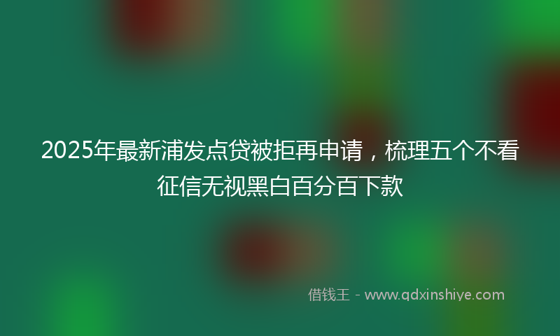 2025年最新浦发点贷被拒再申请，梳理五个不看征信无视黑白百分百下款