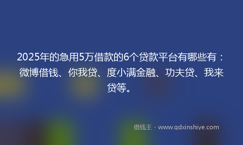 2025年的急用5万借款的6个贷款平台有哪些有：微博借钱、你我贷、度小满金融、功夫贷、我来贷等。