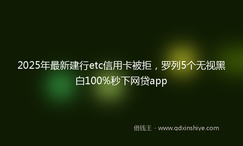 2025年最新建行etc信用卡被拒，罗列5个无视黑白100%秒下网贷app