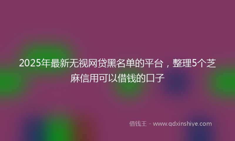 2025年最新无视网贷黑名单的平台，整理5个芝麻信用可以借钱的口子