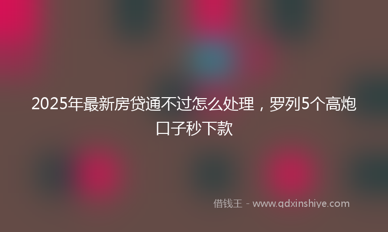 2025年最新房贷通不过怎么处理，罗列5个高炮口子秒下款