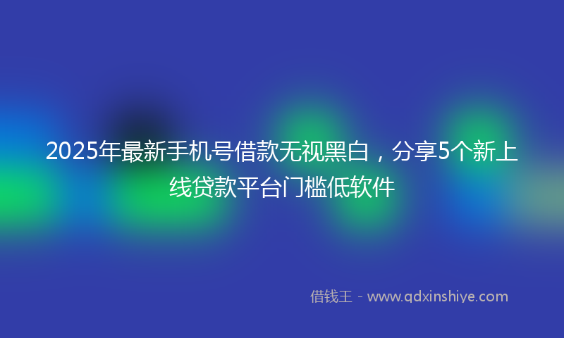 2025年最新手机号借款无视黑白，分享5个新上线贷款平台门槛低软件