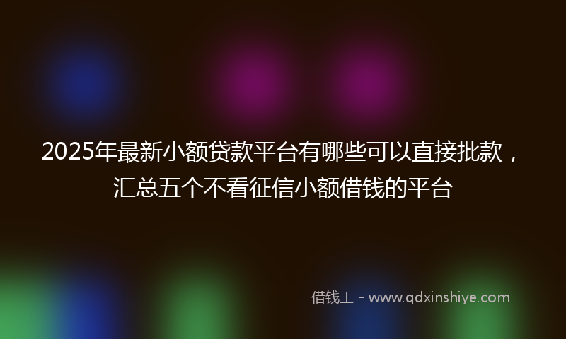 2025年最新小额贷款平台有哪些可以直接批款，汇总五个不看征信小额借钱的平台