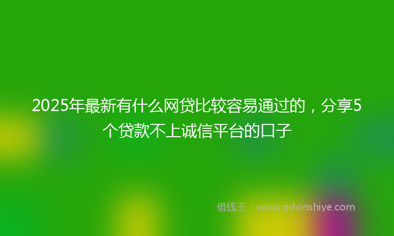 2025年最新有什么网贷比较容易通过的，分享5个贷款不上诚信平台的口子