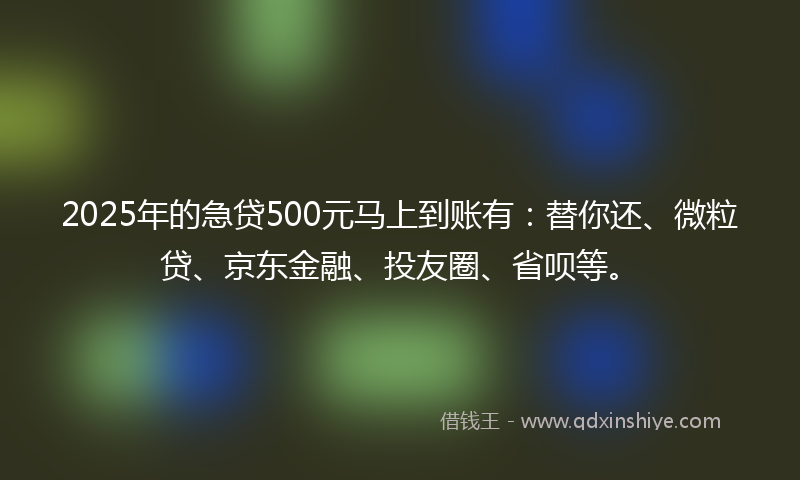2025年的急贷500元马上到账有：替你还、微粒贷、京东金融、投友圈、省呗等。