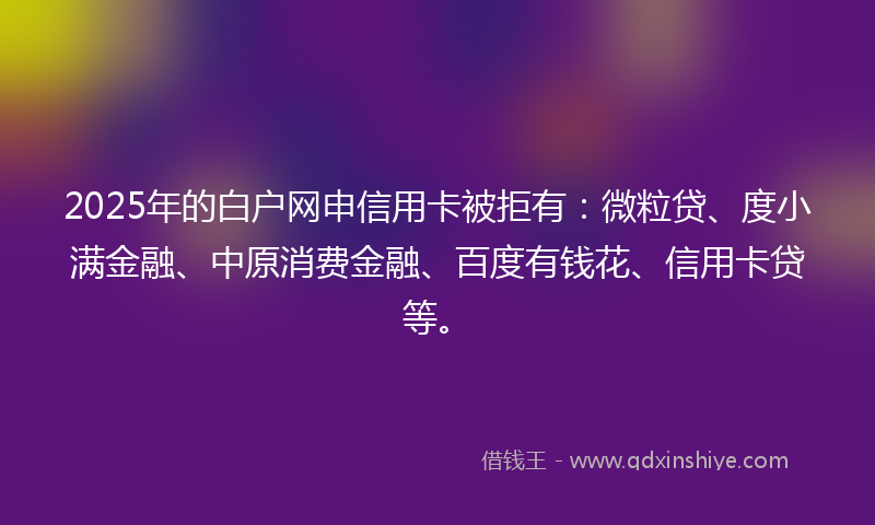 2025年的白户网申信用卡被拒有：微粒贷、度小满金融、中原消费金融、百度有钱花、信用卡贷等。