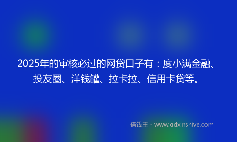 2025年的审核必过的网贷口子有：度小满金融、投友圈、洋钱罐、拉卡拉、信用卡贷等。