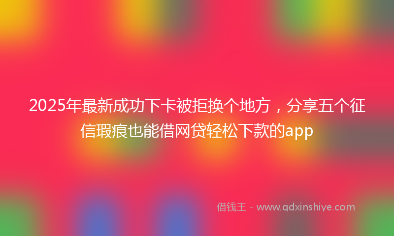 2025年最新成功下卡被拒换个地方，分享五个征信瑕疵也能借网贷轻松下款的app