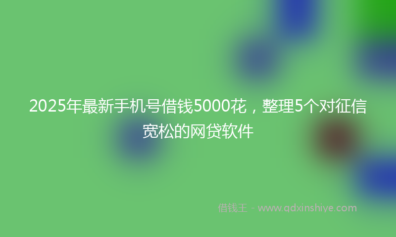 2025年最新手机号借钱5000花，整理5个对征信宽松的网贷软件