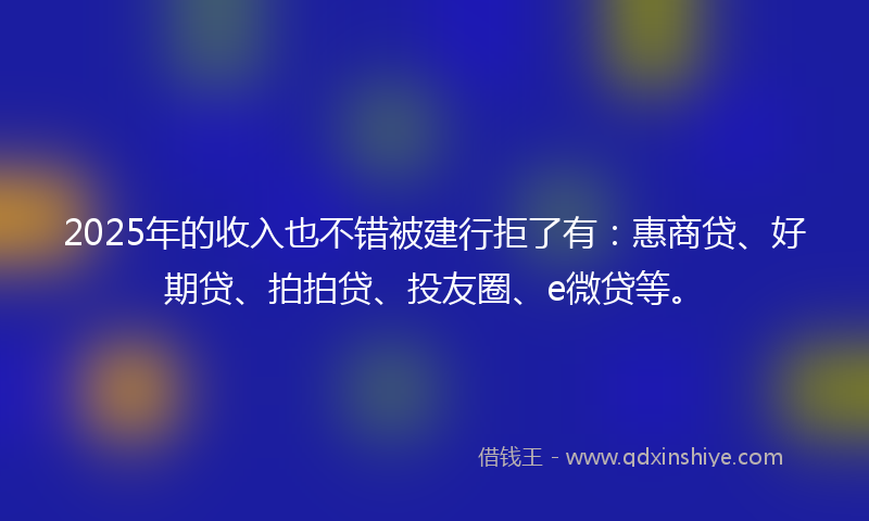2025年的收入也不错被建行拒了有：惠商贷、好期贷、拍拍贷、投友圈、e微贷等。