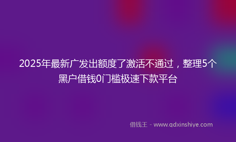 2025年最新广发出额度了激活不通过，整理5个黑户借钱0门槛极速下款平台