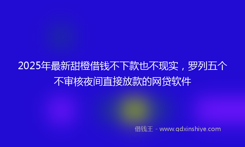 2025年最新甜橙借钱不下款也不现实，罗列五个不审核夜间直接放款的网贷软件