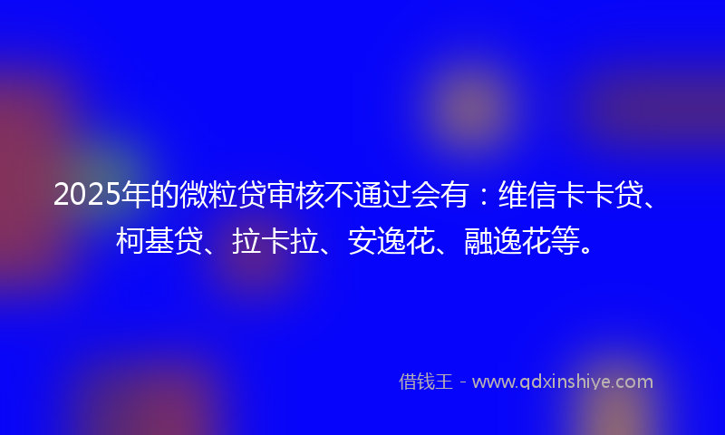 2025年的微粒贷审核不通过会有：维信卡卡贷、柯基贷、拉卡拉、安逸花、融逸花等。