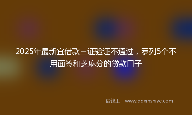 2025年最新宜借款三证验证不通过，罗列5个不用面签和芝麻分的贷款口子