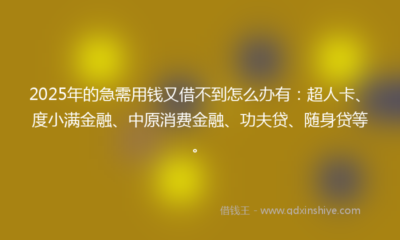 2025年的急需用钱又借不到怎么办有：超人卡、度小满金融、中原消费金融、功夫贷、随身贷等。