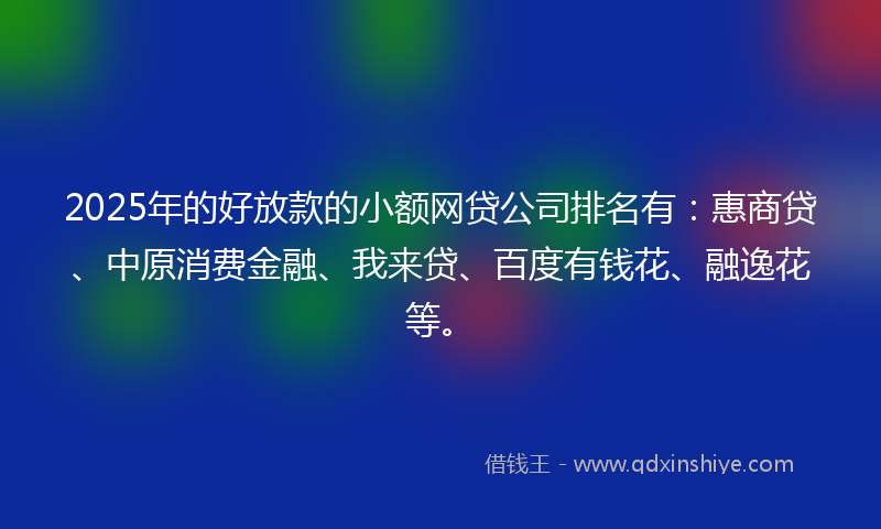 2025年的好放款的小额网贷公司排名有：惠商贷、中原消费金融、我来贷、百度有钱花、融逸花等。
