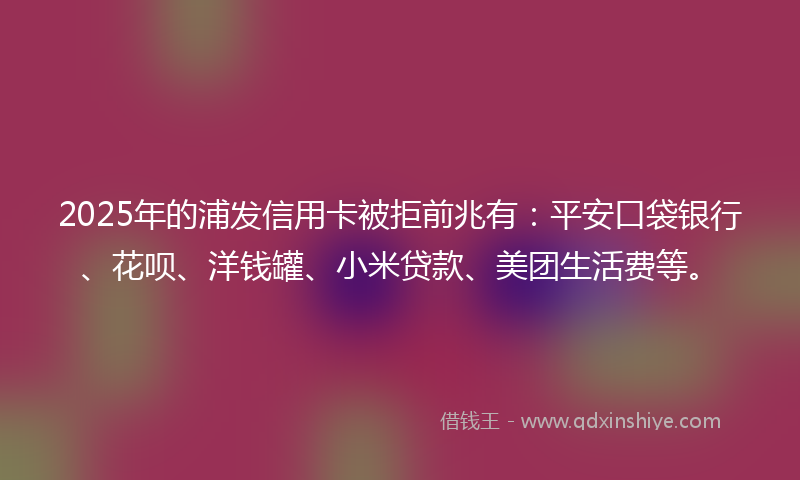 2025年的浦发信用卡被拒前兆有：平安口袋银行、花呗、洋钱罐、小米贷款、美团生活费等。