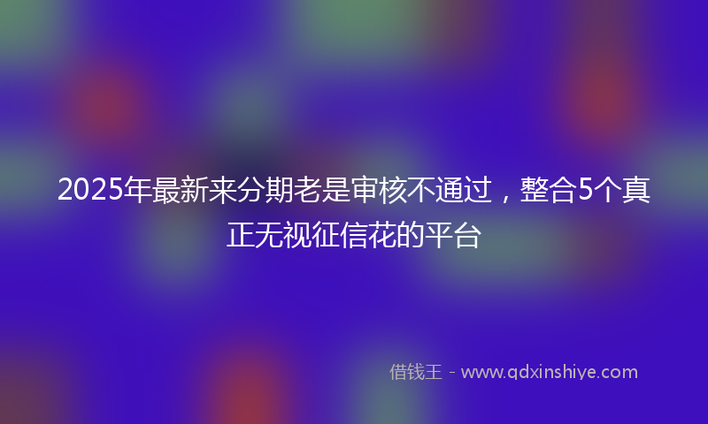 2025年最新来分期老是审核不通过，整合5个真正无视征信花的平台