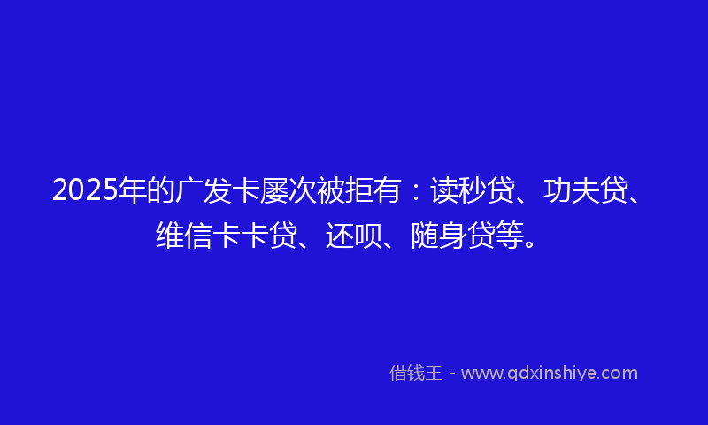2025年的广发卡屡次被拒有：读秒贷、功夫贷、维信卡卡贷、还呗、随身贷等。