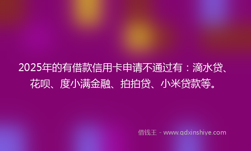 2025年的有借款信用卡申请不通过有：滴水贷、花呗、度小满金融、拍拍贷、小米贷款等。