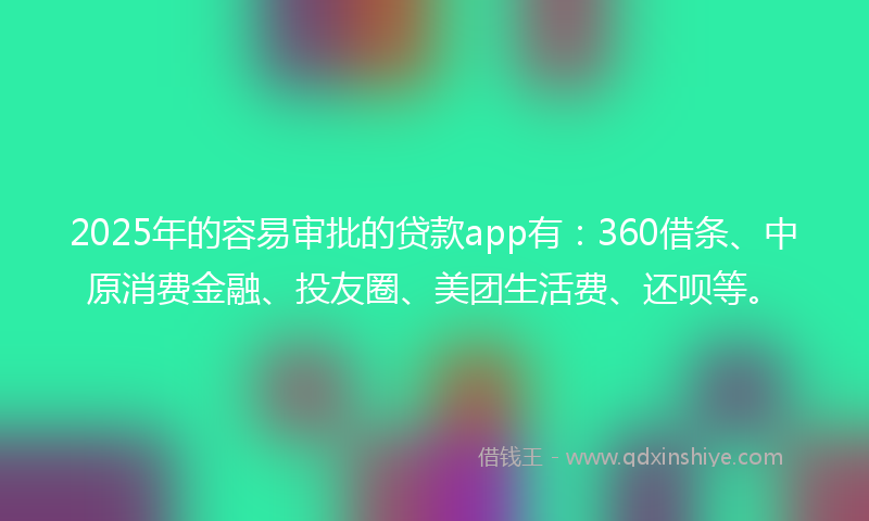 2025年的容易审批的贷款app有：360借条、中原消费金融、投友圈、美团生活费、还呗等。