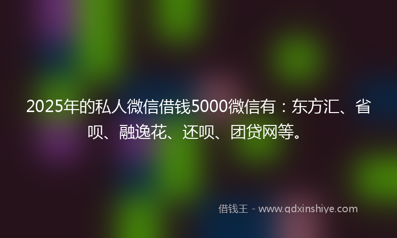 2025年的私人微信借钱5000微信有：东方汇、省呗、融逸花、还呗、团贷网等。