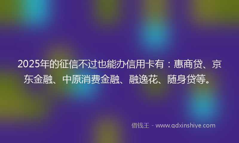 2025年的征信不过也能办信用卡有：惠商贷、京东金融、中原消费金融、融逸花、随身贷等。