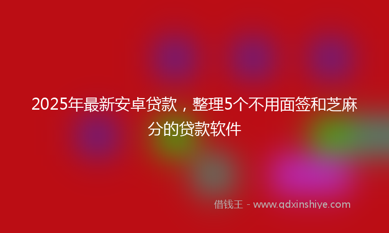 2025年最新安卓贷款，整理5个不用面签和芝麻分的贷款软件