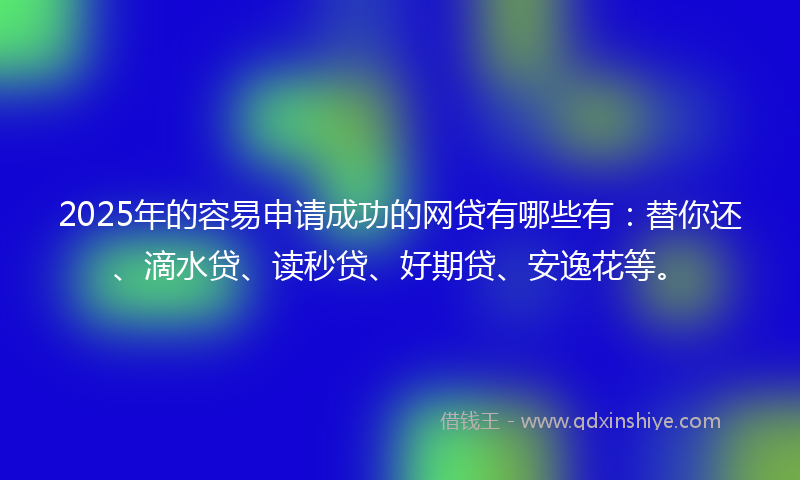 2025年的容易申请成功的网贷有哪些有：替你还、滴水贷、读秒贷、好期贷、安逸花等。