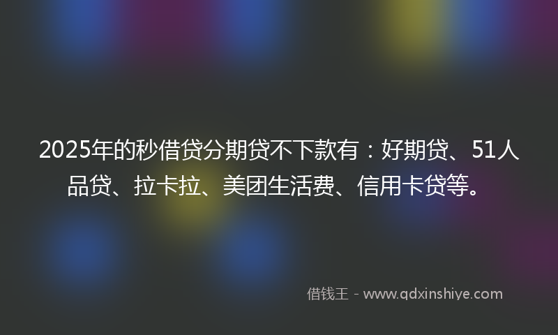 2025年的秒借贷分期贷不下款有：好期贷、51人品贷、拉卡拉、美团生活费、信用卡贷等。