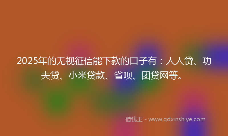 2025年的无视征信能下款的口子有：人人贷、功夫贷、小米贷款、省呗、团贷网等。