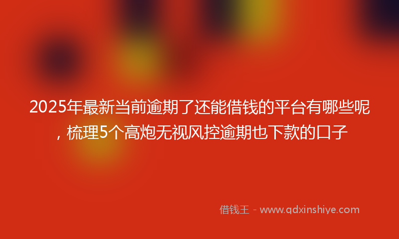 2025年最新当前逾期了还能借钱的平台有哪些呢，梳理5个高炮无视风控逾期也下款的口子