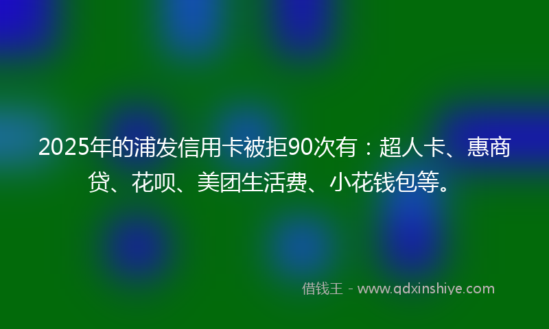 2025年的浦发信用卡被拒90次有：超人卡、惠商贷、花呗、美团生活费、小花钱包等。