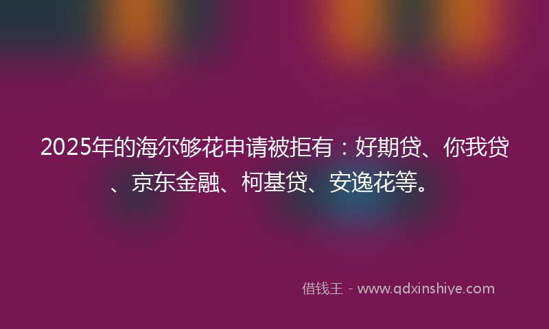 2025年的海尔够花申请被拒有：好期贷、你我贷、京东金融、柯基贷、安逸花等。