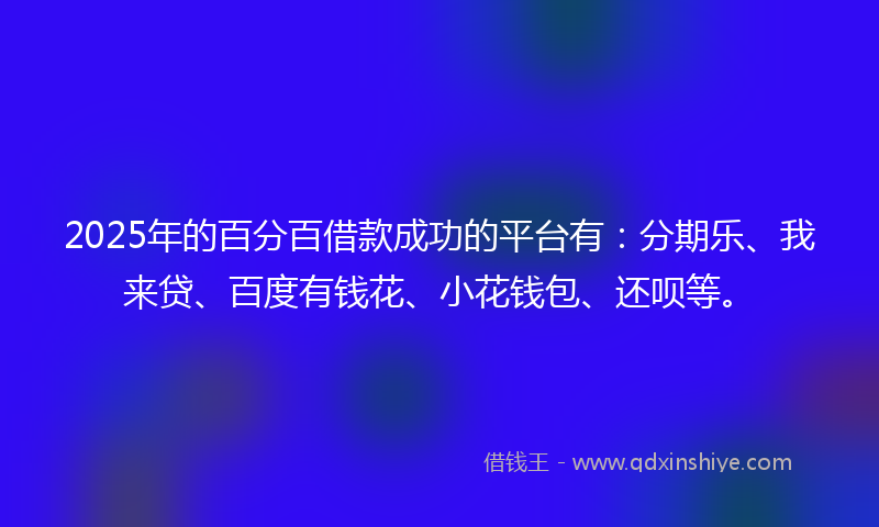2025年的百分百借款成功的平台有：分期乐、我来贷、百度有钱花、小花钱包、还呗等。