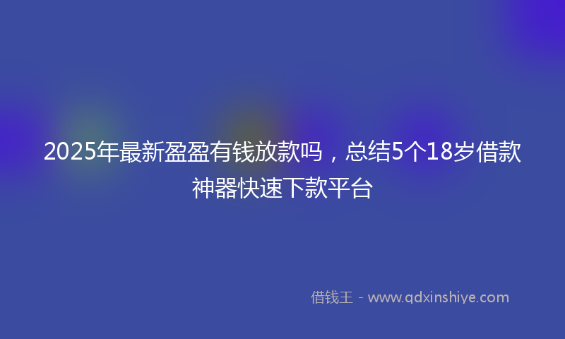 2025年最新盈盈有钱放款吗，总结5个18岁借款神器快速下款平台