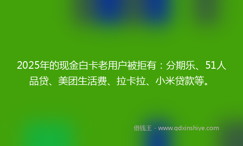 2025年的现金白卡老用户被拒有：分期乐、51人品贷、美团生活费、拉卡拉、小米贷款等。