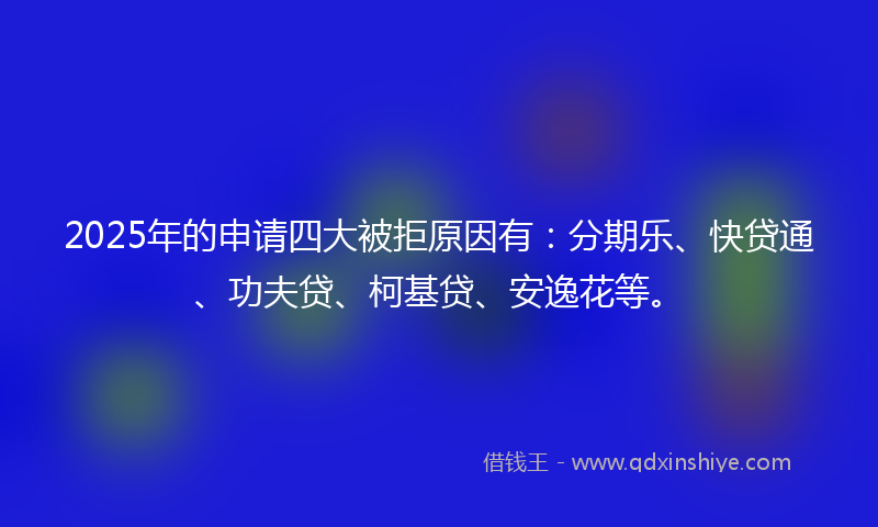 2025年的申请四大被拒原因有：分期乐、快贷通、功夫贷、柯基贷、安逸花等。